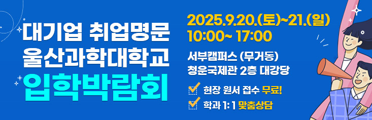 대기업 취업명문 울산과학대학교 입학박람회 자세히 보러가기. 일시 2025년 9월 20일 토요일부터 21일 일요일 10시부터 17시까지. 장소 울산과학대학교 서부캠퍼스(무거동) 청운국제관 2층. 대강당 현장무료원서접수. 학과 1:1 맞춤상담