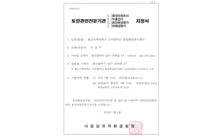 제18-01호 토양관련전문기관 토양환경평가 지정서 1. 상호(명칭) : 울산과학대학교 산학협력단 종합환경분석센터 2. 성명(대표자) : 이남우(생년월일 : 1961.03.14) 3. 사무실 소재지 : 울산광역시 남구 대학로 57(전화번호 052-279-3200) 4. 실험실 소재지 : 울산광역시 남구 대학로 57 ※울산과학대학교 산합협력단 종합환경분석센터 토양오염조사기관으로 지정 5. 기술인력 현황 : (1)기사 1명 이상 : 최이험(토양환경기사), (2) 관련분야 졸업자 1명 이상 : 유승민(환경·고분자·화학공학부 고분자공학 전공) 「토양환경보전법」 제23조의2제2항 및 같은 법 시행규칙 제28조제3항에 따라 토양관련전문기관으로 지정합니다. 2018년 1월 2일 낙동강유역환경청장